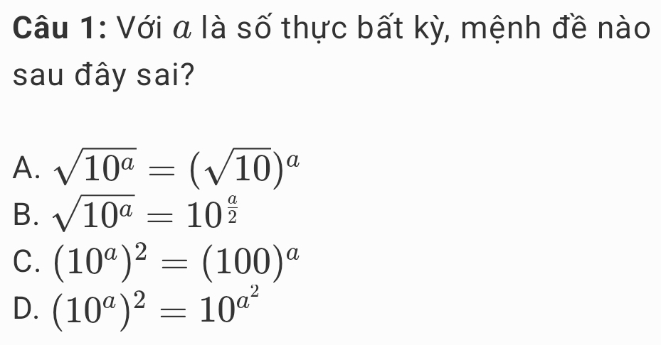 Với a là số thực bất kỳ, mệnh đề nào
sau đây sai?
A. sqrt(10^a)=(sqrt(10))^a
B. sqrt(10^a)=10^(frac a)2
C. (10^a)^2=(100)^a
D. (10^a)^2=10^(a^2)