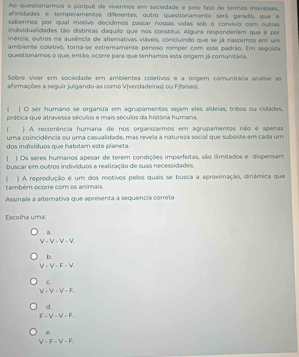 Ao questionarmos o porquê de vivermos em sociedade e pelo fato de termos interesses,
afinidades e temperamentos diferentes, outro questionamento será gerado, que é
sabermos por qual motivo decidimos passar nossas vidas sob o convívio com outras
individualidades tão distintas daquilo que nos constitui. Alguns responderiam que é por
inércia, outros na ausência de alternativas viáveis, concluindo que se já nascemos em um
ambiente coletivo, torna-se extremamente penoso romper com este padrão. Em seguída
questionamos o que, então, ocorre para que tenhamos esta origem já comunitária.
Sobre viver em sociedade em ambientes coletivos e a origem comunitária analise as
afirmações a seguir julgando-as como V(verdadeiras) ou F(falsas).
 ) O ser humano se organiza em agrupamentos sejam eles aldeias, tribos ou cidades,
prática que atravessa séculos e mais séculos da história humana,
 ) A recorrência humana de nos organizarmos em agrupamentos não é apenas
uma coincidência ou uma casualidade, mas revela a natureza social que subsiste em cada um
dos indivíduos que habitam este planeta.
 ) Os seres humanos apesar de terem condições imperfeitas, são ilimitados e dispensam
buscar em outros indivíduos a realização de suas necessidades.
( ) A reprodução é um dos motivos pelos quais se busca a aproximação, dinâmica que
também ocorre com os animais.
Assinale a alternativa que apresenta a sequencia correta
Escolha uma:
a.
V - V - V - V.
b.
V - V - F - V.
C.
V - V - V - F.
d.
F - V - V - F.
e.
V - F - V - F.