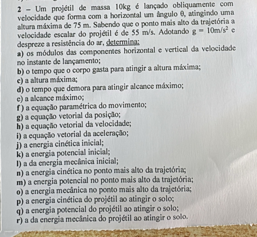 Um projétil de massa 10kg é lançado obliquamente com 
velocidade que forma com a horizontal um ângulo θ, atingindo uma 
altura máxima de 75 m. Sabendo que o ponto mais alto da trajetória a 
velocidade escalar do projétil é de 55 m/s. Adotando g=10m/s^2 e 
despreze a resistência do ar, determina: 
a) os módulos das componentes horizontal e vertical da velocidade 
no instante de lançamento; 
b) o tempo que o corpo gasta para atingir a altura máxima; 
c) a altura máxima; 
d) o tempo que demora para atingir alcance máximo; 
e) a alcance máximo; 
f ) a equação paramétrica do movimento; 
g) a equação vetorial da posição; 
h) a equação vetorial da velocidade; 
i) a equação vetorial da aceleração; 
j) a energia cinética inicial; 
k) a energia potencial inicial; 
I) a da energia mecânica inicial; 
n) a energia cinética no ponto mais alto da trajetória; 
m) a energia potencial no ponto mais alto da trajetória; 
o) a energia mecânica no ponto mais alto da trajetória; 
p) a energia cinética do projétil ao atingir o solo; 
q) a energia potencial do projétil ao atingir o solo; 
r) a da energia mecânica do projétil ao atingir o solo.