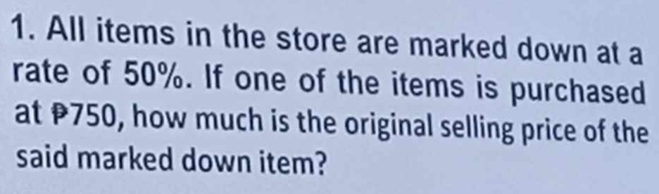 All items in the store are marked down at a 
rate of 50%. If one of the items is purchased 
at P750, how much is the original selling price of the 
said marked down item?