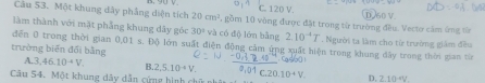 C. 120 V.
Câu 53. Một khung dây phẳng diện tích 20cm^2 1, gồm 10 vòng được đặt trong từ trường đều. Vectơ cảm ứng từ D. 60 V.
làm thành với mặt phẳng khung dãy góc 30° và có độ lớn bằng 2.10^(-4)T. Người ta làm cho từ trường giám đều
đến 0 trong thời gian 0,01 s. Độ lớn suất điện động cảm ứng xuất hiện trong khung dây trong thời gian từ
trường biến đổi bằng
A. 3.46.10+V. B. 2,5.10^(-4)V. 0.10+V D. 2.10^(-4)V. 
Câu 54. Một khung dây dẫn cứng hình chữ