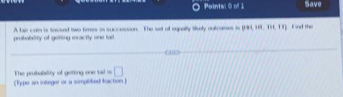 Save 
A fair coin is tossed two times in succession. The set of equally likely outcomes is  (01,11),(11,11) Find the 
probability of getting exactly one tail. 
The probability of getting one tail is □ 
(Type an integer or a simplified fraction.)