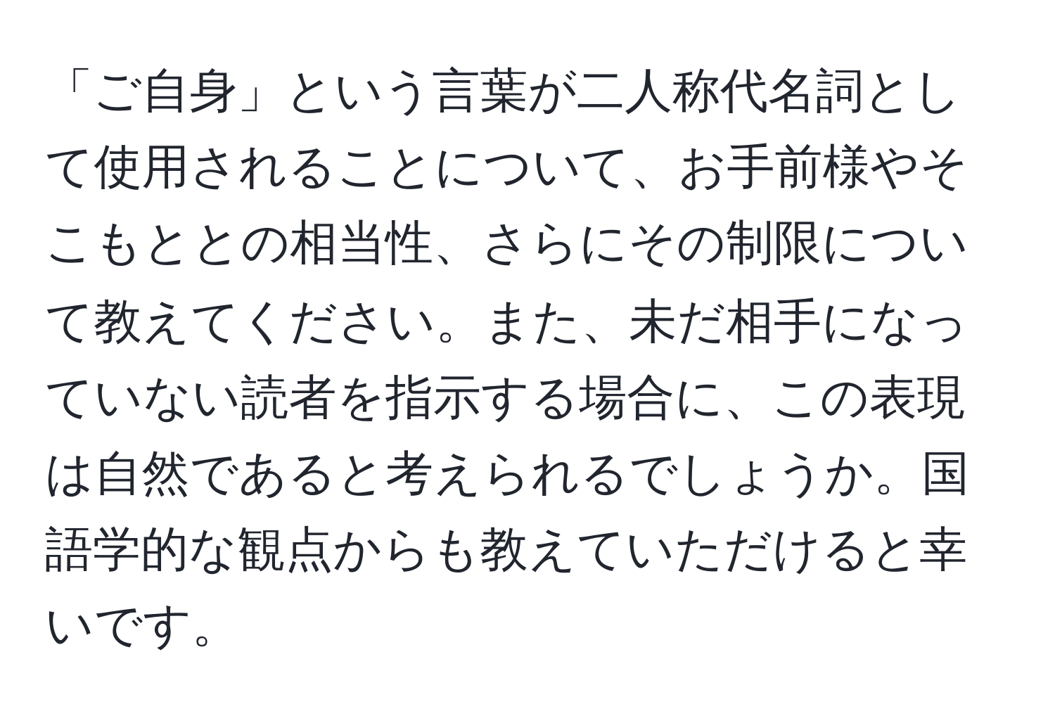 「ご自身」という言葉が二人称代名詞として使用されることについて、お手前様やそこもととの相当性、さらにその制限について教えてください。また、未だ相手になっていない読者を指示する場合に、この表現は自然であると考えられるでしょうか。国語学的な観点からも教えていただけると幸いです。