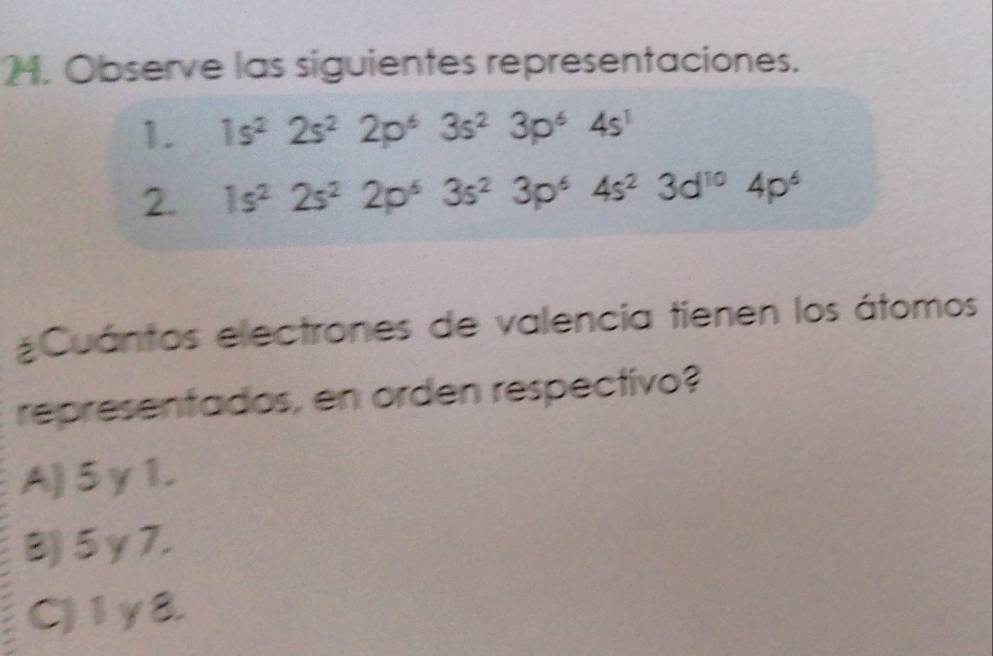 Observe las siguientes representaciones.
1. 1s^22s^22p^63s^23p^64s^1
2. 1s^22s^22p^63s^23p^64s^23d^(10)4p^6
Cuántos electrones de valencia tienen los átomos
representados, en orden respectivo?
A) 5γ1.
B) 5γ7.
C) 1y8.