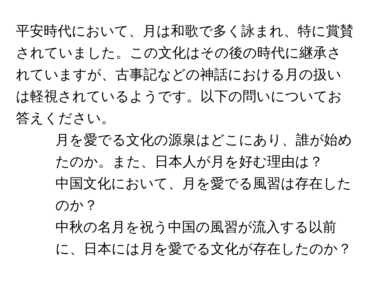 平安時代において、月は和歌で多く詠まれ、特に賞賛されていました。この文化はその後の時代に継承されていますが、古事記などの神話における月の扱いは軽視されているようです。以下の問いについてお答えください。  
1. 月を愛でる文化の源泉はどこにあり、誰が始めたのか。また、日本人が月を好む理由は？  
2. 中国文化において、月を愛でる風習は存在したのか？  
3. 中秋の名月を祝う中国の風習が流入する以前に、日本には月を愛でる文化が存在したのか？