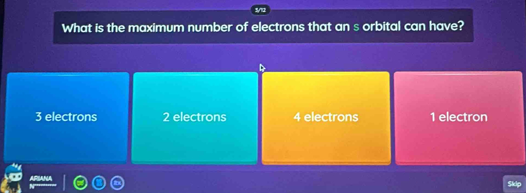 What is the maximum number of electrons that an s orbital can have?
3 electrons 2 electrons 4 electrons 1 electron
Skip