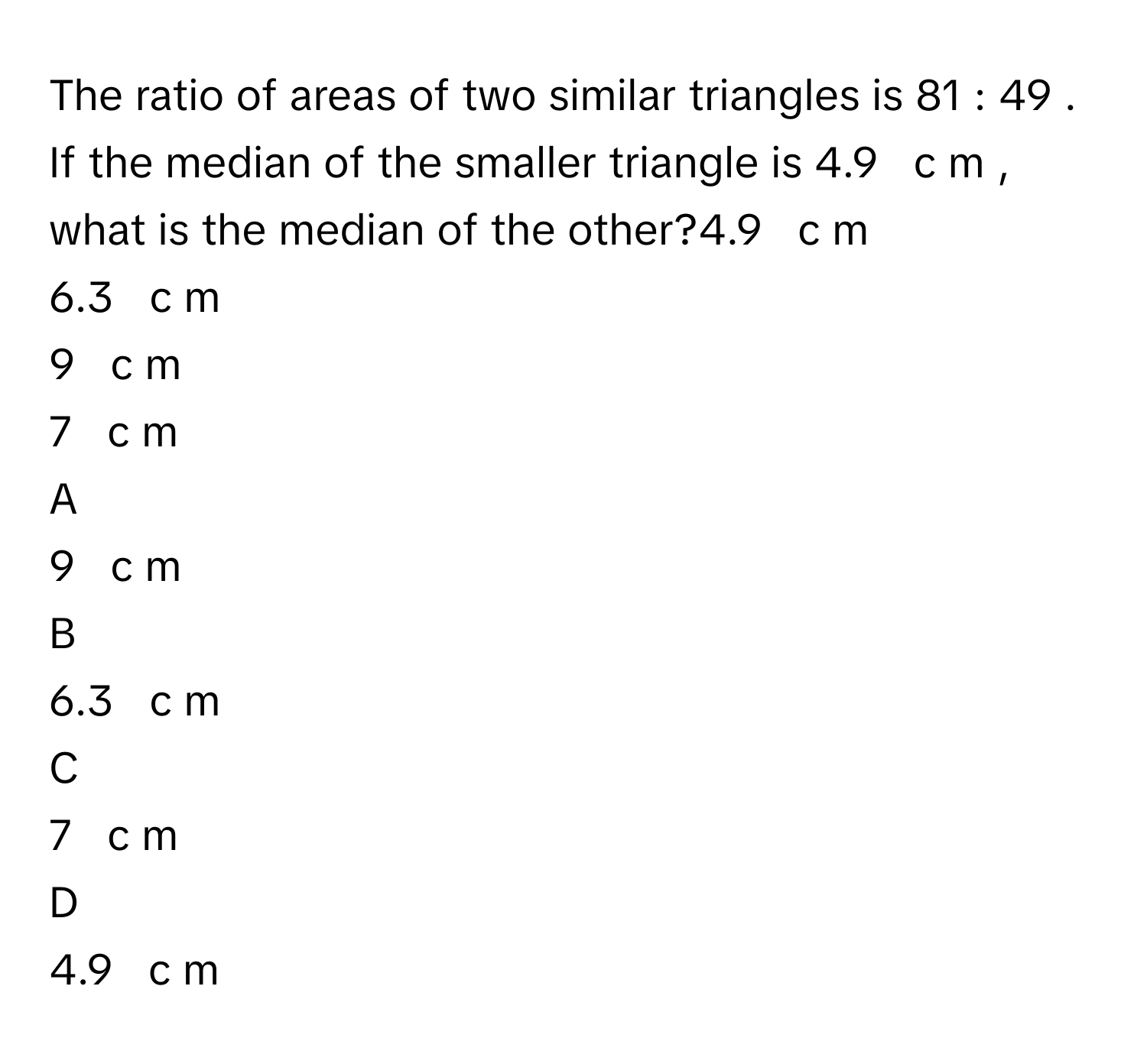 The ratio of areas of two similar triangles is 81  :  49     . If the median of the smaller triangle is 4.9     c  m     , what is the median of the other?4.9     c  m     
6.3     c  m     
9     c  m     
7     c  m     

A  
9     c  m      


B  
6.3     c  m      


C  
7     c  m      


D  
4.9     c  m