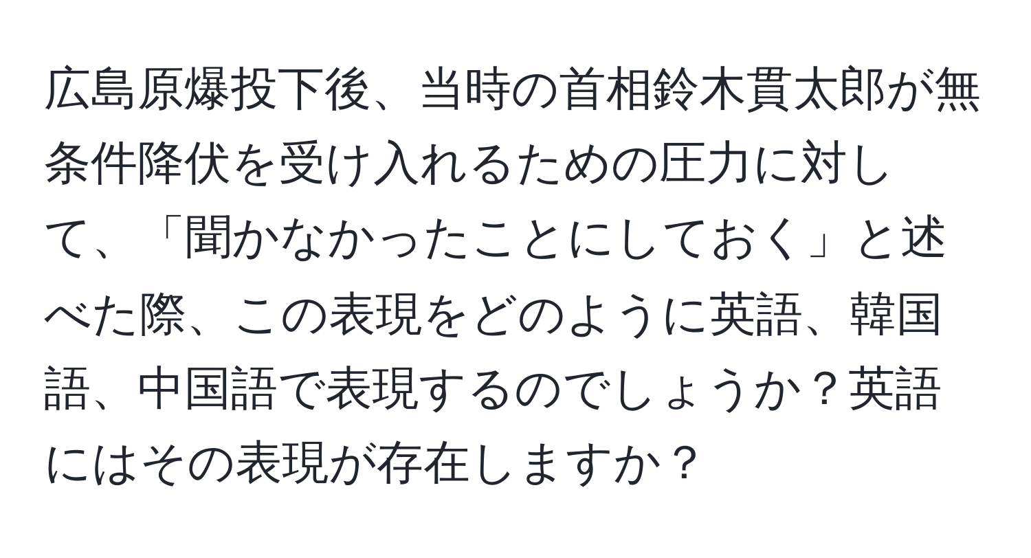 広島原爆投下後、当時の首相鈴木貫太郎が無条件降伏を受け入れるための圧力に対して、「聞かなかったことにしておく」と述べた際、この表現をどのように英語、韓国語、中国語で表現するのでしょうか？英語にはその表現が存在しますか？