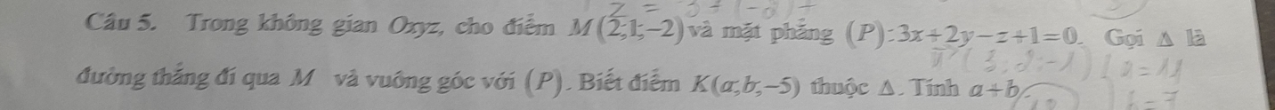 Trong không gian Oxyz, cho điểm M(2,1,-2) và mặt phảng (P): 3x+2y-z+1=0 Gọi 
đường thắng đí qua M và vuông góc với (P). Biết điễm K(a,b,-5) thuộc A. Tính a+b