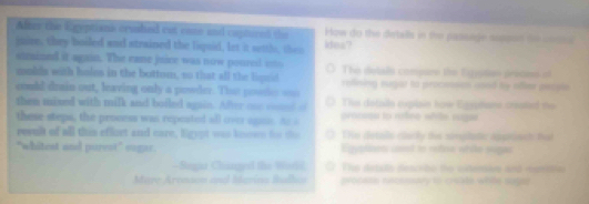 After the Egeptiank crusled out came and caphored the How do the dietalls in the passage ouspon to consa
jnise, they boiled and strained the liquid, let it settls, then kdea?
stmined it again. The eame juice was now poured _= The detals compure the Eszistion precies of
mukda with holes in the bottom, so that all the ligud reffning eugar to processio cood by offer pecpt 
could drain out, leaving only a powder. Tho pools === Thes detalls euplain how Egsphane created the
then mixed with milk and boiled again. After one comnd of procsss to refee whils suge
these steps, the proness was repeated all over agne. Ao a
rewul of all this effort and care, ligypt was knon tor the The detals clacly the sinplatic appinact ha
"whitest and purest" sugar. Equarinos cont to extion stite sugas
Bagt Chnnged the Witd The detale descite te sotemen and manitin
Mare Aronson and Ievina Bhadhos procets necessary to create while sugee