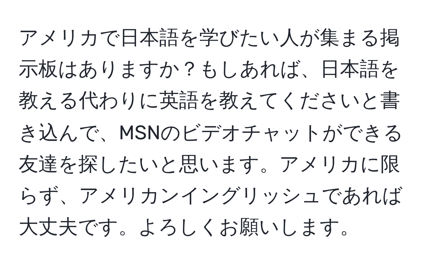 アメリカで日本語を学びたい人が集まる掲示板はありますか？もしあれば、日本語を教える代わりに英語を教えてくださいと書き込んで、MSNのビデオチャットができる友達を探したいと思います。アメリカに限らず、アメリカンイングリッシュであれば大丈夫です。よろしくお願いします。