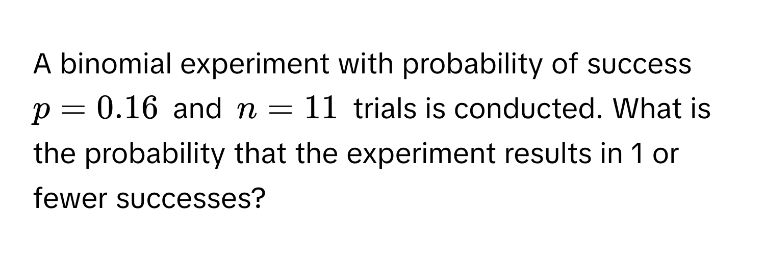 A binomial experiment with probability of success $p = 0.16$ and $n = 11$ trials is conducted. What is the probability that the experiment results in 1 or fewer successes?