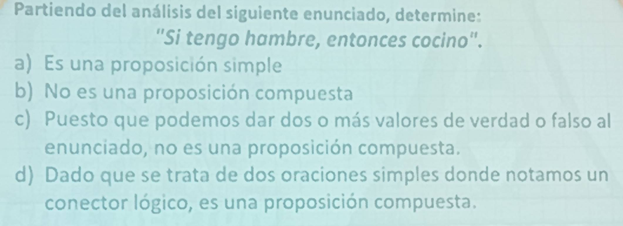 Partiendo del análisis del siguiente enunciado, determine:
"Si tengo hambre, entonces cocino'.
a) Es una proposición simple
b) No es una proposición compuesta
c) Puesto que podemos dar dos o más valores de verdad o falso al
enunciado, no es una proposición compuesta.
d) Dado que se trata de dos oraciones simples donde notamos un
conector lógico, es una proposición compuesta.