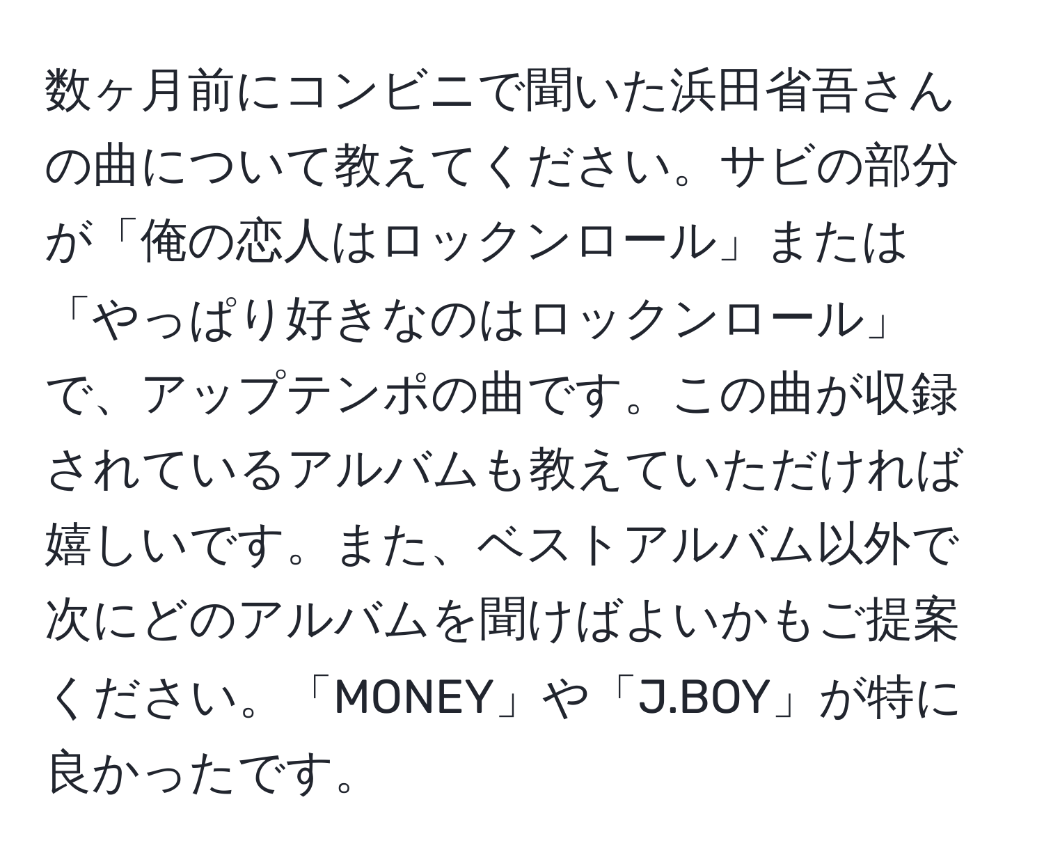 数ヶ月前にコンビニで聞いた浜田省吾さんの曲について教えてください。サビの部分が「俺の恋人はロックンロール」または「やっぱり好きなのはロックンロール」で、アップテンポの曲です。この曲が収録されているアルバムも教えていただければ嬉しいです。また、ベストアルバム以外で次にどのアルバムを聞けばよいかもご提案ください。「MONEY」や「J.BOY」が特に良かったです。