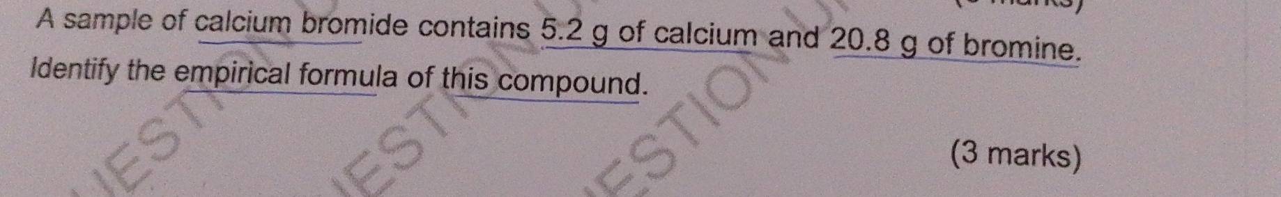 A sample of calcium bromide contains 5.2 g of calcium and 20.8 g of bromine. 
Identify the empirical formula of this compound. 
(3 marks)