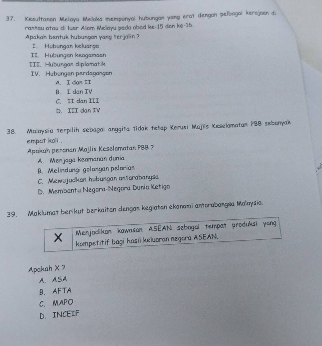 Kesultanan Melayu Melaka mempunyai hubungan yang erat dengan pelbagai kerajaan di
rantau atau di luar Alam Melayu pada abad ke -15 dan ke- 16.
Apakah bentuk hubungan yang terjalin ?
I. Hubungan keluarga
II. Hubungan keagamaan
III. Hubungan diplomatik
IV. Hubungan perdagangan
A. I dan II
B. I dan IV
C. II dan III
D. III dan IV
38. Malaysia terpilih sebagai anggita tidak tetap Kerusi Majlis Keselamatan PBB sebanyak
empat kali .
Apakah peranan Majlis Keselamatan PBB ?
A. Menjaga keamanan dunia
B. Melindungi golongan pelarian
C. Mewujudkan hubungan antarabangsa
D. Membantu Negara-Negara Dunia Ketiga
39. Maklumat berikut berkaitan dengan kegiatan ekonomi antarabangsa Malaysia.
X Menjadikan kawasan ASEAN sebagai tempat produksi yang
kompetitif bagi hasil keluaran negara ASEAN.
Apakah X ?
A. ASA
B. AFTA
C. MAPO
D. INCEIF