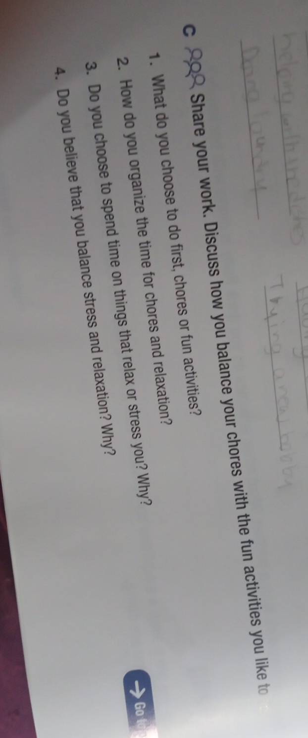 C_ Share your work. Discuss how you balance your chores with the fun activities you like to 
1. What do you choose to do first, chores or fun activities? 
2. How do you organize the time for chores and relaxation? 
3. Do you choose to spend time on things that relax or stress you? Why? 
Go 
4. Do you believe that you balance stress and relaxation? Why?