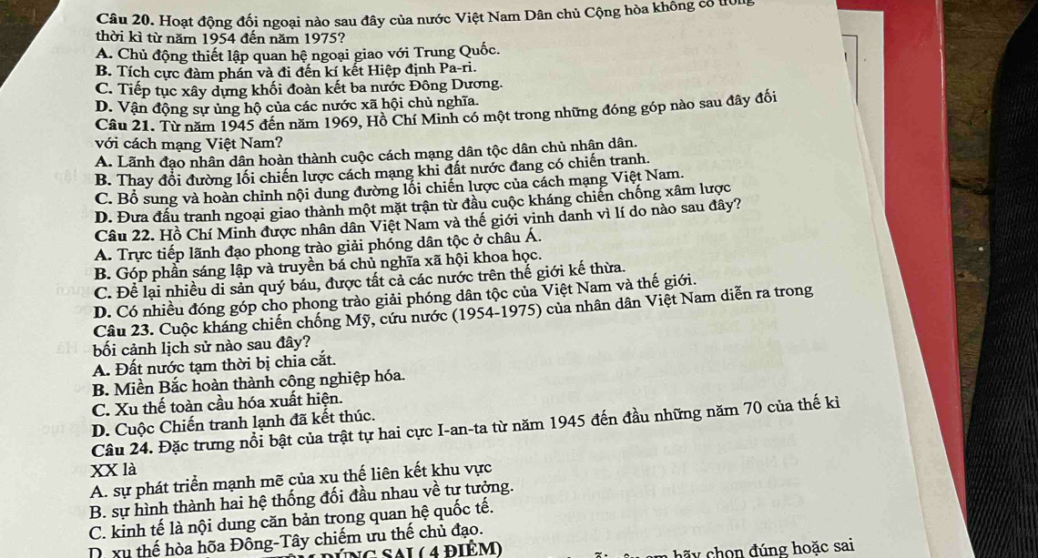 Hoạt động đối ngoại nào sau đây của nước Việt Nam Dân chủ Cộng hòa không có t0ng
thời kì từ năm 1954 đến năm 1975?
A. Chủ động thiết lập quan hệ ngoại giao với Trung Quốc.
B. Tích cực đàm phán và đi đến kí kết Hiệp định Pa-ri.
C. Tiếp tục xây dựng khối đoàn kết ba nước Đông Dương.
D. Vận động sự ủng hộ của các nước xã hội chủ nghĩa.
Câu 21. Từ năm 1945 đến năm 1969, Hồ Chí Minh có một trong những đóng góp nào sau đây đối
với cách mạng Việt Nam?
A. Lãnh đạo nhân dân hoàn thành cuộc cách mạng dân tộc dân chủ nhân dân.
B. Thay đổi đường lối chiến lược cách mạng khi đất nước đang có chiến tranh.
C. Bổ sung và hoàn chỉnh nội dung đường lối chiến lược của cách mạng Việt Nam.
D. Đưa đấu tranh ngoại giao thành một mặt trận từ đầu cuộc kháng chiến chống xâm lược
Câu 22. Hồ Chí Minh được nhân dân Việt Nam và thể giới vinh danh vì lí do nào sau đây?
A. Trực tiếp lãnh đạo phong trào giải phóng dân tộc ở châu Á.
B. Góp phần sáng lập và truyền bá chủ nghĩa xã hội khoa học.
C. Để lại nhiều di sản quý báu, được tất cả các nước trên thế giới kế thừa.
D. Có nhiều đóng góp cho phong trào giải phóng dân tộc của Việt Nam và thế giới.
Câu 23. Cuộc kháng chiến chống Mỹ, cứu nước (1954-1975) của nhân dân Việt Nam diễn ra trong
bối cảnh lịch sử nào sau đây?
A. Đất nước tạm thời bị chia cắt.
B. Miền Bắc hoàn thành công nghiệp hóa.
C. Xu thế toàn cầu hóa xuất hiện.
D. Cuộc Chiến tranh lạnh đã kết thúc.
Câu 24. Đặc trưng nổi bật của trật tự hai cực I-an-ta từ năm 1945 đến đầu những năm 70 của thế ki
xX là
A. sự phát triển mạnh mẽ của xu thế liên kết khu vực
B. sự hình thành hai hệ thống đối đầu nhau về tư tưởng.
C. kinh tế là nội dung căn bản trong quan hệ quốc tế.
D xu thế hòa hõa Đông-Tây chiếm ưu thế chủ đạo.
(Ng Sai ( 4 điểm)
ãy chon đúng hoặc sai