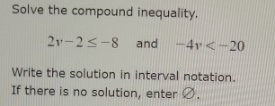 Solve the compound inequality.
2v-2≤ -8 and -4v
Write the solution in interval notation. 
If there is no solution, enter Ø.