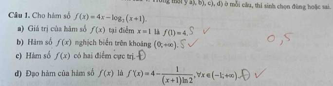 og mỗi y a), b), c), d) ở mỗi câu, thí sinh chọn đúng hoặc sai. 
Câu 1. Cho hàm số f(x)=4x-log _2(x+1). 
a) Giá trị của hàm số f(x) tại điểm x=1 là f(1)=4
b) Hàm số f(x) nghịch biến trên khoảng (0;+∈fty )
c) Hàm số f(x) có hai điểm cực trị. 
d) Đạo hàm của hàm số f(x) là f'(x)=4- 1/(x+1)ln 2 , forall x∈ (-1;+∈fty )