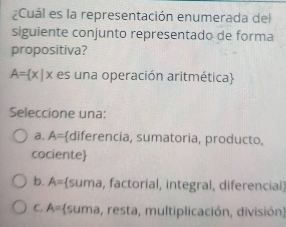 ¿Cuál es la representación enumerada del
siguiente conjunto representado de forma
propositiva?
A= x|x es una operación aritmética
Seleccione una:
a. A= diferencia, sumatoria, producto,
cociente
b. A= suma, factorial, integral, diferencial
C. A= (suma, resta, multiplicación, división)