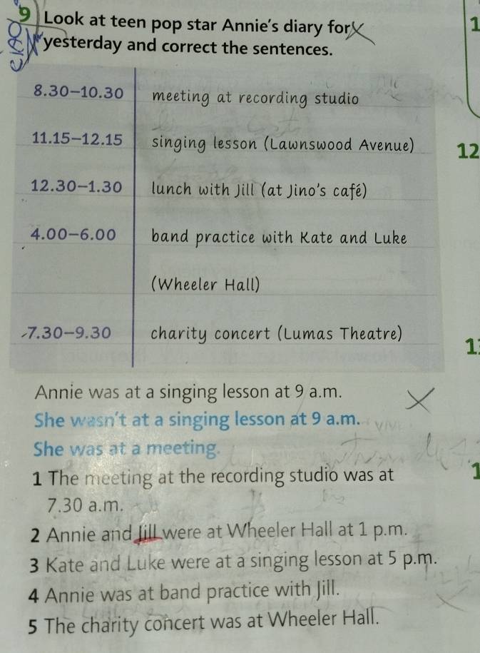 Look at teen pop star Annie's diary for
1
C yesterday and correct the sentences.
2
1
Annie was at a singing lesson at 9 a.m.
She wasn’t at a singing lesson at 9 a.m.
She was at a meeting.
1 The meeting at the recording studio was at
1
7.30 a.m.
2 Annie and fill were at Wheeler Hall at 1 p.m.
3 Kate and Luke were at a singing lesson at 5 p.m.
4 Annie was at band practice with Jill.
5 The charity concert was at Wheeler Hall.