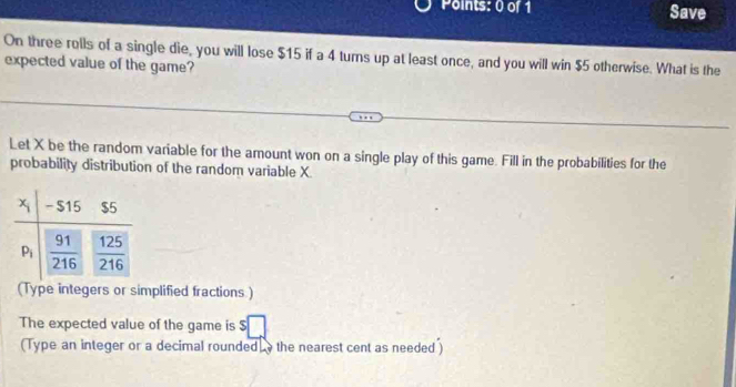 Save
On three rolls of a single die, you will lose $15 if a 4 turns up at least once, and you will win $5 otherwise. What is the
expected value of the game?
Let X be the random variable for the amount won on a single play of this game. Fill in the probabilities for the
probability distribution of the random variable X.
(Type integers or simplified fractions )
The expected value of the game is
(Type an integer or a decimal rounded  the nearest cent as needed )