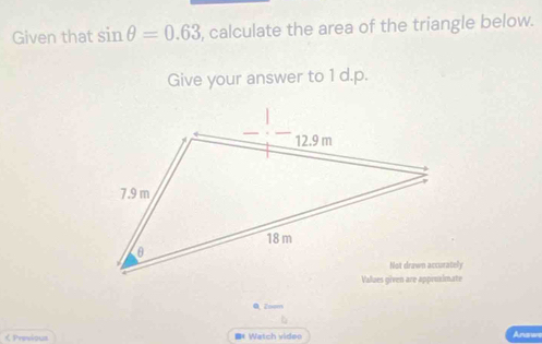 Given that sin θ =0.63 , calculate the area of the triangle below. 
Give your answer to 1 d.p. 
0 Zoom 
くPrevious =* Watch video 
Answe