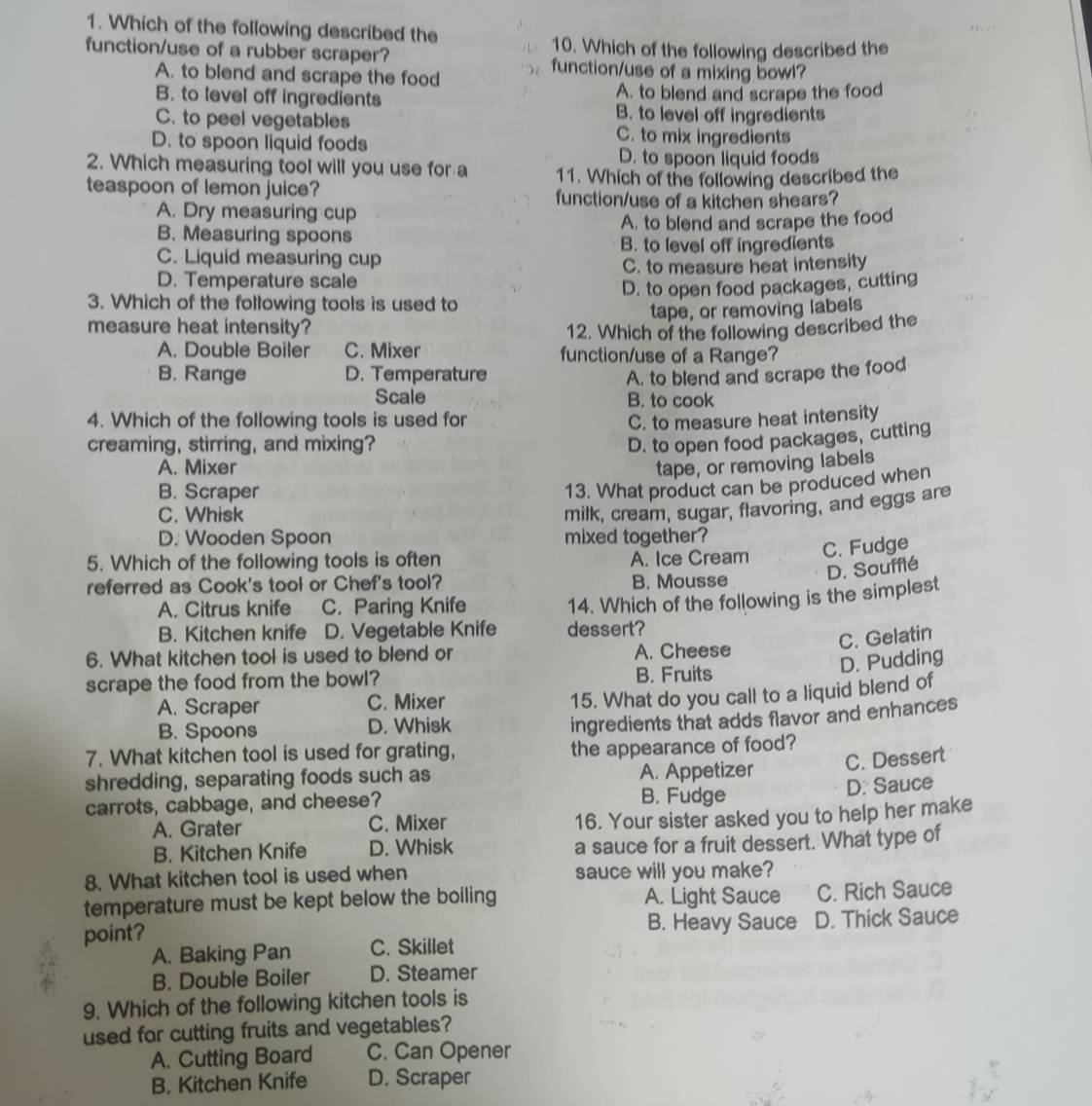 Which of the following described the
10. Which of the following described the
function/use of a rubber scraper? function/use of a mixing bowl?
A. to blend and scrape the food
B. to level off ingredients A. to blend and scrape the food
B. to level off ingredients
C. to peel vegetables C. to mix ingredients
D. to spoon liquid foods
D. to spoon liquid foods
2. Which measuring tool will you use for a 11. Which of the following described the
teaspoon of lemon juice? function/use of a kitchen shears?
A. Dry measuring cup
B. Measuring spoons A. to blend and scrape the food
C. Liquid measuring cup B. to level off ingredients
D. Temperature scale C. to measure heat intensity
3. Which of the following tools is used to D. to open food packages, cutting
tape, or removing labels
measure heat intensity? 12. Which of the following described the
A. Double Boiler C. Mixer function/use of a Range?
B. Range D. Temperature A. to blend and scrape the food
Scale B. to cook
4. Which of the following tools is used for C. to measure heat intensity
creaming, stirring, and mixing? D. to open food packages, cutting
A. Mixer tape, or removing labels
B. Scraper
13. What product can be produced when
C. Whisk
milk, cream, sugar, flavoring, and eggs are
D. Wooden Spoon mixed together?
5. Which of the following tools is often A. Ice Cream
C. Fudge
D. Soufflé
referred as Cook's tool or Chef's tool? B. Mousse
A. Citrus knife C. Paring Knife 14. Which of the following is the simplest
B. Kitchen knife D. Vegetable Knife dessert?
C. Gelatin
6. What kitchen tool is used to blend or A. Cheese
D. Pudding
scrape the food from the bowl? B. Fruits
A. Scraper C. Mixer
15. What do you call to a liquid blend of
B. Spoons D. Whisk
ingredients that adds flavor and enhances
7. What kitchen tool is used for grating, the appearance of food?
shredding, separating foods such as A. Appetizer
C. Dessert
D. Sauce
carrots, cabbage, and cheese?
B. Fudge
A. Grater C. Mixer
16. Your sister asked you to help her make
B. Kitchen Knife D. Whisk a sauce for a fruit dessert. What type of
8. What kitchen tool is used when sauce will you make?
temperature must be kept below the boiling A. Light Sauce C. Rich Sauce
B. Heavy Sauce
point? D. Thick Sauce
A. Baking Pan C. Skillet
B. Double Boiler D. Steamer
9. Which of the following kitchen tools is
used for cutting fruits and vegetables?
A. Cutting Board C. Can Opener
B. Kitchen Knife D. Scraper