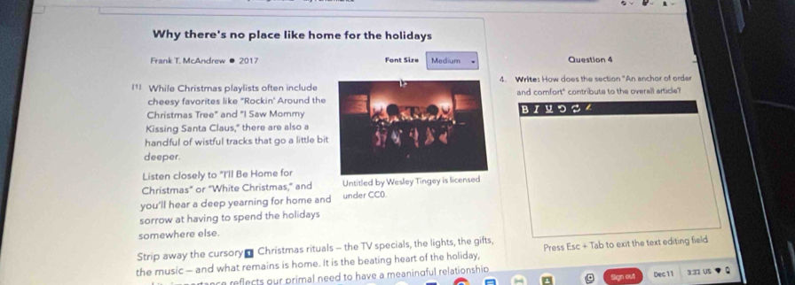 Why there's no place like home for the holidays 
Frank T. McAndrew ● 2017 Font Size Medium Question 4 
l¹ While Christmas playlists often include4. Writes How does the section "An anchor of order 
cheesy favorites like "Rockin' Around theand comfort" contribute to the overall article? 
Christmas Tree" and "I Saw MommyBIYつS . 
Kissing Santa Claus," there are also a 
handful of wistful tracks that go a little bit 
deeper. 
Listen closely to "I'll Be Home for 
Christmas" or "White Christmas," and Untitled by Wesley Tingey is licensed 
you'll hear a deep yearning for home and under CC0. 
sorrow at having to spend the holidays 
somewhere else. 
Strip away the cursory- Christmas rituals - the TV specials, the lights, the gifts, 
the music — and what remains is home. It is the beating heart of the holiday, Press Esc + Tab to exit the text editing field 
ace reflects our primal need to have a meaningful relationshio Sign out Dec 11 3.37 US