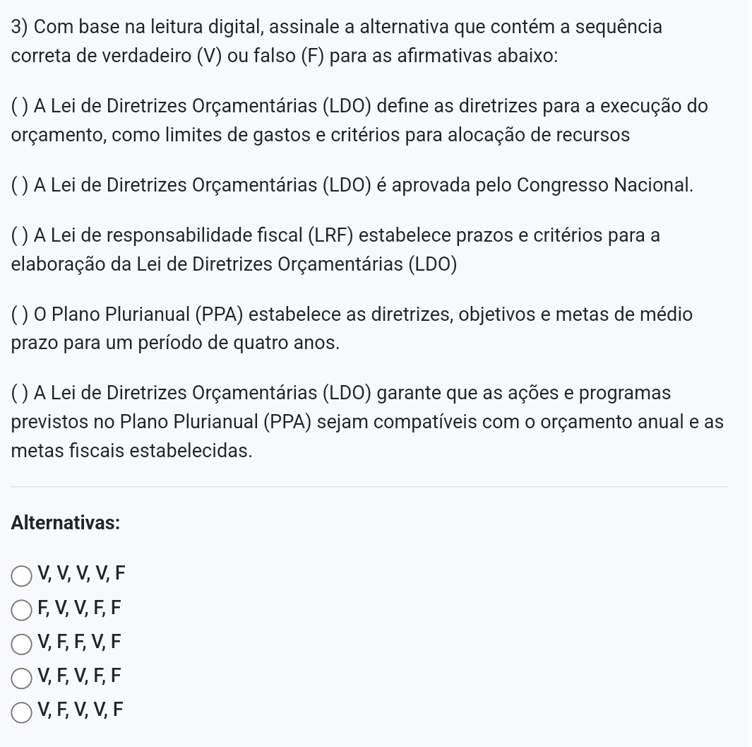 Com base na leitura digital, assinale a alternativa que contém a sequência
correta de verdadeiro (V) ou falso (F) para as afirmativas abaixo:
C ( ) A Lei de Diretrizes Orçamentárias (LDO) define as diretrizes para a execução do
orçamento, como limites de gastos e critérios para alocação de recursos
( ) A Lei de Diretrizes Orçamentárias (LDO) é aprovada pelo Congresso Nacional.
C ) A Lei de responsabilidade fiscal (LRF) estabelece prazos e critérios para a
elaboração da Lei de Diretrizes Orçamentárias (LDO)
C ( ) O Plano Plurianual (PPA) estabelece as diretrizes, objetivos e metas de médio
prazo para um período de quatro anos.
( ) A Lei de Diretrizes Orçamentárias (LDO) garante que as ações e programas
previstos no Plano Plurianual (PPA) sejam compatíveis com o orçamento anual e as
metas fiscais estabelecidas.
Alternativas:
V, V, V, V, F
F, V, V, F, F
V, F, F, V, F
V, F, V, F, F
V, F, V, V, F