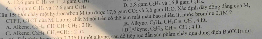 A. 12, 6 gam C_3H_6 và 11, 2 gam C4Hg.
C. 5,6 gam C_2H_4 và 12,6 gam C_3H_6. D. 2,8 gam C_2H_4 và 16,8 gam C_3H_6
Câu 15: Đốt cháy một hydrocarbon M thu được 17,6 gam CO_2 và 3,6 gam H_2O. Xác định dãy đồng đẳng của M,
CTPT, CTCT của M. Lượng chất M nói trên có thể làm mất màu bao nhiêu lít nước bromine 0, 1M ?
A. Alkene, C_3H_6, CH_3CH=CH_2; 2 lít. B. Alkyne, C_3H_4, CH_3Cequiv CH; 4 lít.
C. Alkene, C_2H_4, CH_2=CH_2; 2 lít. D. Alkyne, C_2H_2, CHequiv CH; 4 lít. du,
hu hoàn toàn 0 336 lít một alkyne, sau đồ tiếp tục dẫn sản phầm cháy qua dung dịch Ba(OH)_2