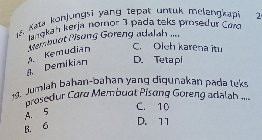 Kata konjungsi yang tepat untuk melengkapi 2
langkah kerja nomor 3 pada teks prosedur Cara
Membuat Pisang Goreng adalah ....
A. Kemudian
C. Oleh karena itu
B. Demikian
D. Tetapi
19. Jumlah bahan-bahan yang digunakan pada teks
prosedur Cara Membuat Pisang Goreng adalah ....
C. 10
A. 5
B. 6
D. 11