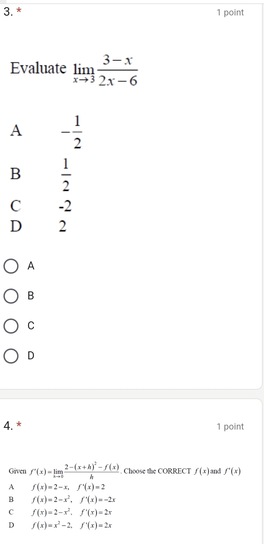 Evaluate limlimits _xto 3 (3-x)/2x-6 
A
- 1/2 
B
 1/2 
C
-2
D
2
A
B
C
D
4.* 1 point
Given f'(x)=limlimits _hto 0frac 2-(x+h)^2-f(x)h. Choose the CORRECT f(x) and f'(x)
A f(x)=2-x, f'(x)=2
B f(x)=2-x^2, f'(x)=-2x
C f(x)=2-x^2, f'(x)=2x
D f(x)=x^2-2, f'(x)=2x