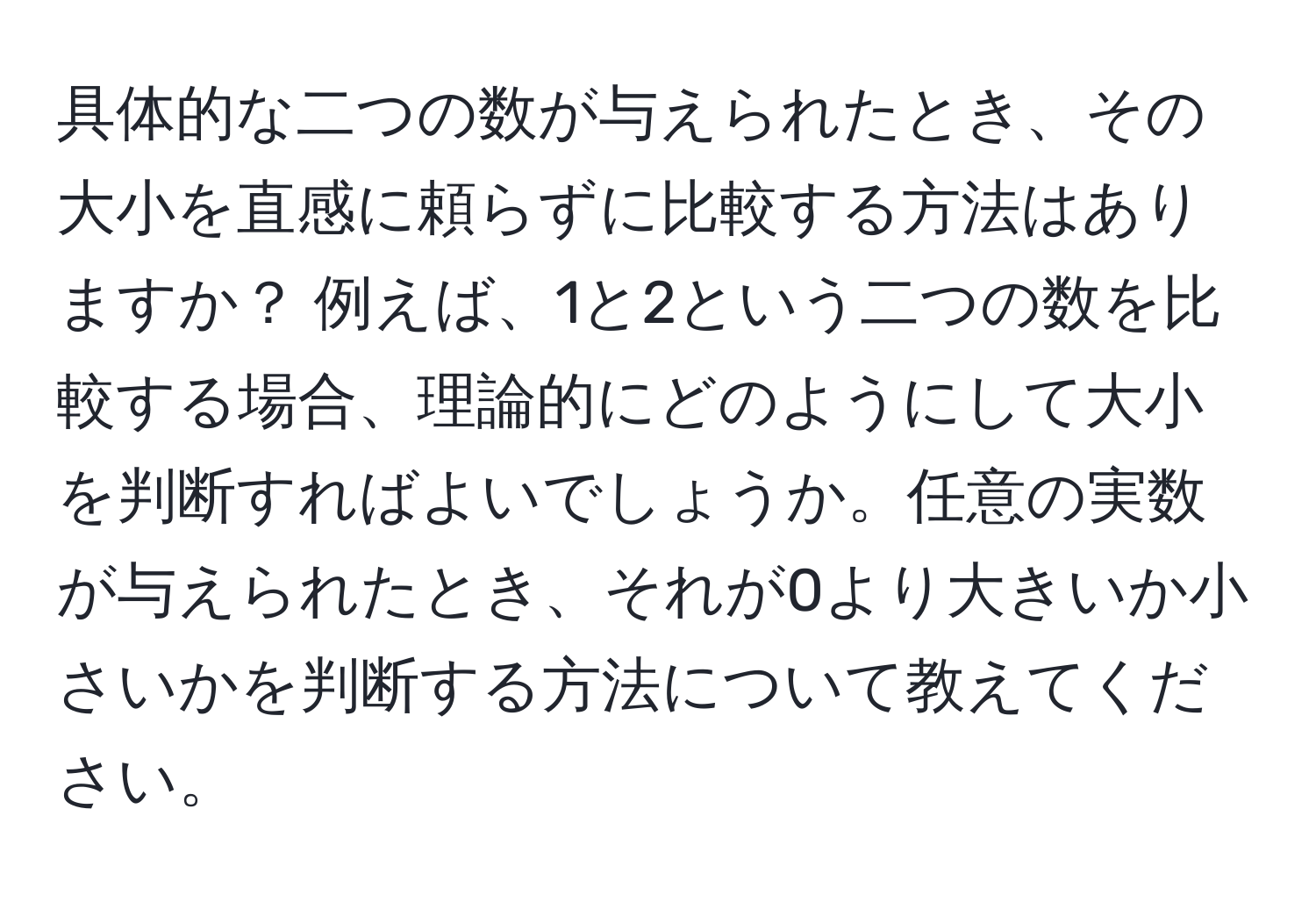 具体的な二つの数が与えられたとき、その大小を直感に頼らずに比較する方法はありますか？ 例えば、1と2という二つの数を比較する場合、理論的にどのようにして大小を判断すればよいでしょうか。任意の実数が与えられたとき、それが0より大きいか小さいかを判断する方法について教えてください。