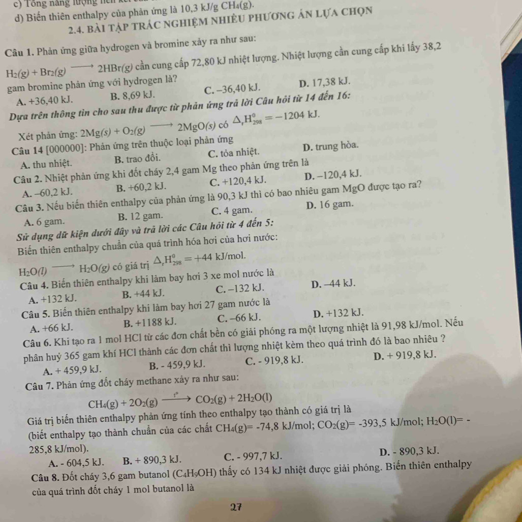 Tổng năng lượng ncn
d) Biến thiên enthalpy của phản ứng là 10,3 kJ/g CH₄(g).
2.4. bài tập trÁc nghiệM nhiÊU phương ản lựa chọn
Câu 1. Phản ứng giữa hydrogen và bromine xảy ra như sau:
H_2(g)+Br_2(g)to 2HBr(g) cần cung cấp 72,80 kJ nhiệt lượng. Nhiệt lượng cần cung cấp khi lấy 38,2
gam bromine phản ứng với hydrogen là?
A. +36,40 kJ. B. 8,69 kJ. C. -36,40 kJ. D. 17,38 kJ.
Dựa trên thông tin cho sau thu được từ phản ứng trả lời Câu hỏi từ 14 đến 16:
Xét phản ứng: 2Mg(s)+O_2(g)to 2MgO(s)c6△ _rH_(298)^0=-1204kJ.
Câu 14 [000000]: Phản ứng trên thuộc loại phản ứng
A. thu nhiệt. B. trao đổi. C. tỏa nhiệt. D. trung hòa.
Câu 2. Nhiệt phản ứng khi đốt cháy 2,4 gam Mg theo phản ứng trên là
A. -60,2 kJ. B. +60,2 kJ. C. +120,4 kJ. D. −120,4 kJ.
Câu 3. Nếu biến thiên enthalpy của phản ứng là 90,3 kJ thì có bao nhiêu gam MgO được tạo ra?
A. 6 gam. B. 12 gam. C. 4 gam. D. 16 gam.
Sử dụng dữ kiện dưới đây và trả lời các Câu hỏi từ 4 đến 5:
Biến thiên enthalpy chuẩn của quá trình hóa hơi của hơi nước:
H_2O(l)to H_2O(g) có giá trị △ _rH_(298)^0=+44kJ/mol.
Câu 4. Biến thiên enthalpy khi làm bay hơi 3 xe mol nước là
A. +132 kJ. B. +44 kJ. C. −132 kJ. D. −44 kJ.
Câu 5. Biến thiên enthalpy khi làm bay hơi 27 gam nước là
A. +66 kJ. B. +1188 kJ. C. -66 kJ. D. +132 kJ.
Câu 6. Khi tạo ra 1 mol HCl từ các đơn chất bền có giải phóng ra một lượng nhiệt là 91,98 kJ/mol. Nếu
phân huỷ 365 gam khí HCl thành các đơn chất thì lượng nhiệt kèm theo quá trình đó là bao nhiêu ?
A. + 459,9 kJ. B. - 459,9 kJ. C. - 919,8 kJ. D. + 919,8 kJ.
Câu 7. Phản ứng đốt cháy methane xảy ra như sau:
CH_4(g)+2O_2(g)xrightarrow f°CO_2(g)+2H_2O(l)
Giá trị biến thiên enthalpy phản ứng tính theo enthalpy tạo thành có giá trị là
(biết enthalpy tạo thành chuẩn của các chất CH_4(g)=-74,8kJ/mol. CO_2(g)=-393 ,5 kJ/mol; H_2O(l)=-
285,8 kJ/mol).
A. - 604,5 kJ. B. + 890,3 kJ. C. - 997,7 kJ. D. - 890,3 kJ.
Câu 8. Đốt cháy 3,6 gam butanol (C_4H_9OH) thấy có 134 kJ nhiệt được giải phóng. Biến thiên enthalpy
của quá trình đốt cháy 1 mol butanol là
27