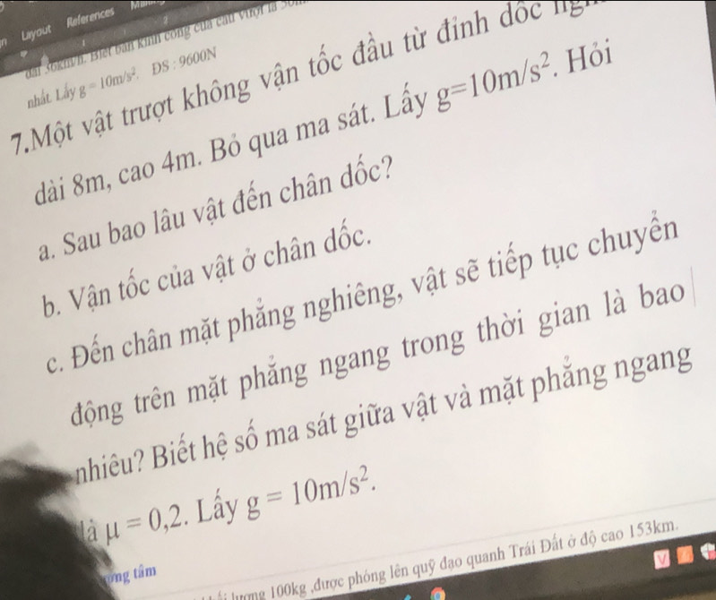 Liyout References 
Man 
ấi 36km/h. Biết bàn kinh công của cầu vượt là 30 
□  DS:9600N. Hỏi 
7.Một vật trượt không vận tốc đầu từ đinh đốc ng g=10m/s^2 g=10m/s^2. 
nhất. Lấy 
dài 8m, cao 4m. Bỏ qua ma sát. Lấy 
a. Sau bao lâu vật đến chân đốc? 
b. Vận tốc của vật ở chân đốc. 
c. Đến chân mặt phẳng nghiêng, vật sẽ tiếp tục chuyển 
trộng trên mặt phăng ngang trong thời gian là bao 
nhiêu? Biết hệ số ma sát giữa vật và mặt phăng ngang 
là mu =0,2 :. Lầy g=10m/s^2. 
Li ượng 100kg ,được phóng lên quỹ đạo quanh Trái Đất ở độ cao 153km. 
ong tâm