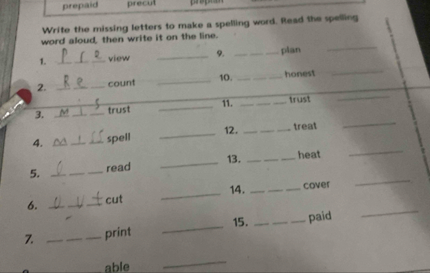 prepaid precut 
Write the missing letters to make a spelling word. Read the spelling 
_ 
word aloud, then write it on the line. 
1. _view _9. _plan 
_ 
2. _count _10. _honest 
_ 
_ 
__ 
11. __trust 
_ 
3. _V __trust 
_ 
4. ___spell _12. _treat 
5. __read _13. _heat 
_ 
6. ___cut _14. _cover 
_ 
15. 
7. _print __paid 
_ 
_able 
_