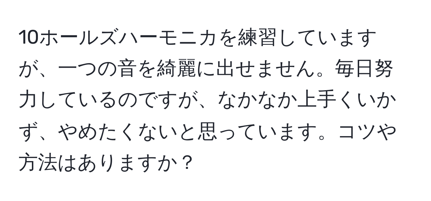 10ホールズハーモニカを練習していますが、一つの音を綺麗に出せません。毎日努力しているのですが、なかなか上手くいかず、やめたくないと思っています。コツや方法はありますか？