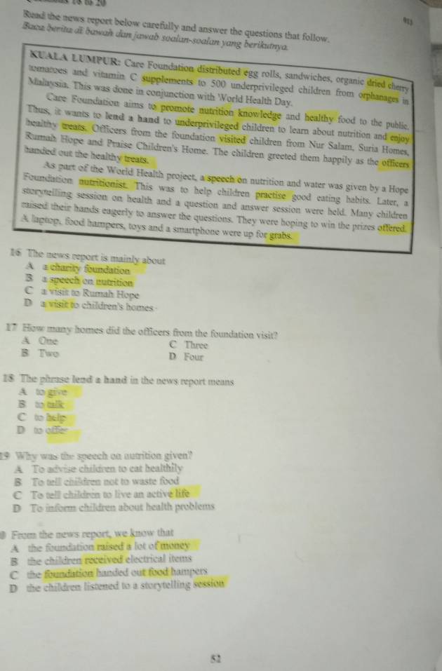 913
Ruad the news report below carefully and answer the questions that follow.
Baca berita di bawah dan jawab soalan-soalan yang berikutnya.
KUALA LUMPUR: Care Foundation distributed egg rolls, sandwiches, organic dried cherry
mates and vitamin C supplements to 500 underprivileged children from orphanages in
Malaysia. This was done in conjunction with World Health Day.
Care Foundation aims to promote nutrition knowledge and healthy food to the public.
Thus, it wants to lend a hand to underprivileged children to learn about nutrition and enjoy
healthy weats. Officers from the foundation visited children from Nur Salam, Suria Homes,
Rumah Hope and Praise Children's Home. The children greeted them happily as the officers
handed out the healthy treats.
As part of the World Health project, a speech on nutrition and water was given by a Hope
Foundation nutritionist. This was to help children practise good eating habits. Later, a
sterytelling session on health and a question and answer session were held. Many children
raised their hands eagerly to answer the questions. They were hoping to win the prizes offered.
A laptop, food hampers, toys and a smartphone were up for grabs
16 The news report is mainly about
A a charity foundation
B a speech on nutrition
C a visit to Rumah Hope
D a visit to children's homes
17 How many homes did the officers from the foundation visit?
A One C Three
B Two D Four
18 The phruse lend a hand in the news report means
A to give
B. to talk
C to help
D to offer
19 Why was the speech on autrition given?
A To advise children to cat healthily
B To tell children not to waste food
C To tell children to live an active life
D To inform children about health problems
0 From the news report, we know that
A the foundation raised a lot of money
B the children received electrical items
C the foundation handed out food hampers
D the children listened to a storytelling session
52