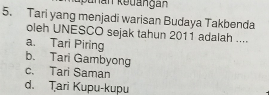 panan keuangan
5. Tari yang menjadi warisan Budaya Takbenda
oleh UNESCO sejak tahun 2011 adalah ....
a. Tari Piring
b. Tari Gambyong
c. Tari Saman
d. Tari Kupu-kupu