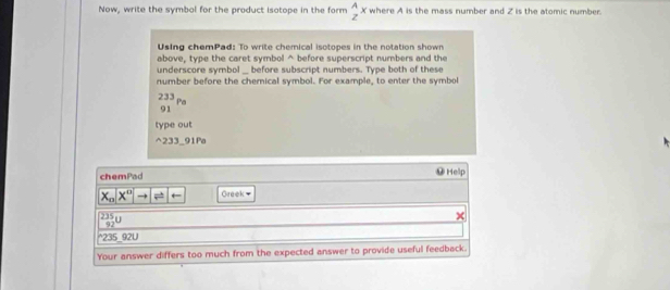 Now, write the symbol for the product Isotope in the form  A/z x where A is the mass number and Z is the atomic number. 
Using chemPad: To write chemical isotopes in the notation shown 
above, type the caret symbol^(before superscript numbers and the 
underscore symbol _ before subscript numbers. Type both of these 
number before the chemical symbol. For example, to enter the symbol
_(91)^(233)Pa
type out 
^ 233 _91Pa 
chemPad ⑭ Help
x_0)x^0to |!= - Greek
92°
^ 235 92U 
Your answer differs too much from the expected answer to provide useful feedback.