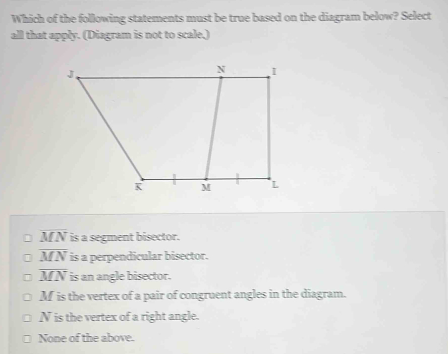 Which of the following statements must be true based on the diagram below? Select
all that apply. (Diagram is not to scale,)
overline MN is a segment bisector.
overline MN is a perpendicular bisector.
overline MN is an angle bisector.
M is the vertex of a pair of congruent angles in the diagram.
N is the vertex of a right angle.
None of the above.