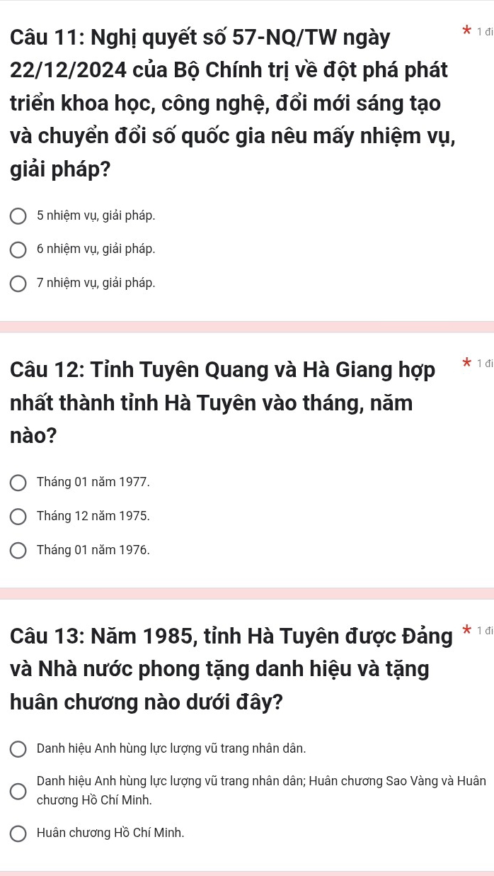 Nghị quyết số 57-NQ/TW ngày 1 đi
22/12/2024 của Bộ Chính trị về đột phá phát
triển khoa học, công nghệ, đổi mới sáng tạo
và chuyển đổi số quốc gia nêu mấy nhiệm vụ,
giải pháp?
5 nhiệm vụ, giải pháp.
6 nhiệm vụ, giải pháp.
7 nhiệm vụ, giải pháp.
Câu 12: Tỉnh Tuyên Quang và Hà Giang hợp 1 đi
nhất thành tỉnh Hà Tuyên vào tháng, năm
nào?
Tháng 01 năm 1977.
Tháng 12 năm 1975.
Tháng 01 năm 1976.
Câu 13: Năm 1985, tỉnh Hà Tuyên được Đảng * 1 đi
và Nhà nước phong tặng danh hiệu và tặng
huân chương nào dưới đây?
Danh hiệu Anh hùng lực lượng vũ trang nhân dân.
Danh hiệu Anh hùng lực lượng vũ trang nhân dân; Huân chương Sao Vàng và Huân
chương Hồ Chí Minh.
Huân chương Hồ Chí Minh.