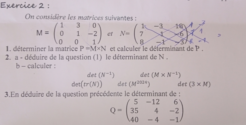 On considère les matrices suivantes : 
1 -3 18
M=beginpmatrix 1&3&0 0&1&-2 0&0&1endpmatrix et N= ^ 7 1 -6
8 -1 3
1. déterminer la matrice P=M* N et calculer le déterminant de P. 
2. a - déduire de la question (1) le déterminant de N. 
b - calculer :
d et (N^(-1)) det (M* N^(-1))
det(tr(N)) det (M^(2024)) det (3* M)
3.En déduire de la question précédente le déterminant de :
Q=beginpmatrix 5&-12&6 35&4&-2 40&-4&-1endpmatrix