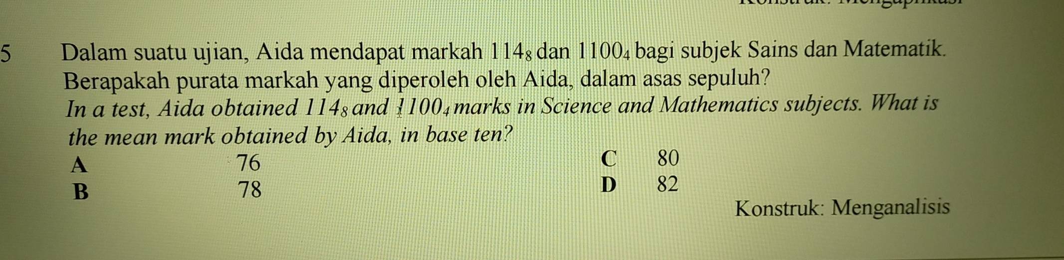 Dalam suatu ujian, Aida mendapat markah 114ş dan 1100_4 bagi subjek Sains dan Matematik.
Berapakah purata markah yang diperoleh oleh Aida, dalam asas sepuluh?
In a test, Aida obtained 114_8 and  100₄marks in Science and Mathematics subjects. What is
the mean mark obtained by Aida, in base ten?
A
76
C 80
B
78 D 82
Konstruk: Menganalisis