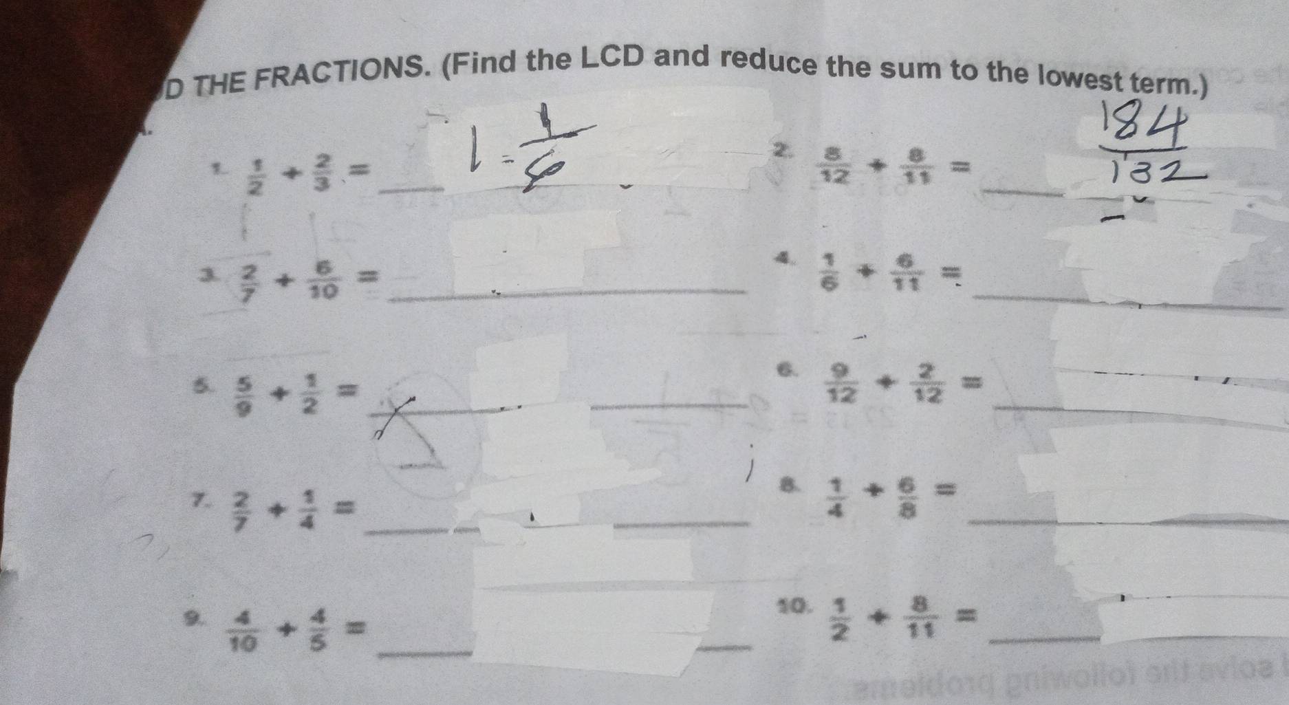 THE FRACTIONS. (Find the LCD and reduce the sum to the lowest term.) 
1  1/2 + 2/3 = __ 
_ 
_ 
2.  8/12 + 8/11 =
3  2/7 + 6/10 = _ 
_ 
4.  1/6 + 6/11 =
_ 
6. 
5.  5/9 + 1/2 = __  9/12 + 2/12 = __ 
_ 
B. 
7.  2/7 + 1/4 = _ _   1/4 + 6/8 = _ 
10. 
9.  4/10 + 4/5 = __  1/2 + 8/11 = _ 
_ 
_