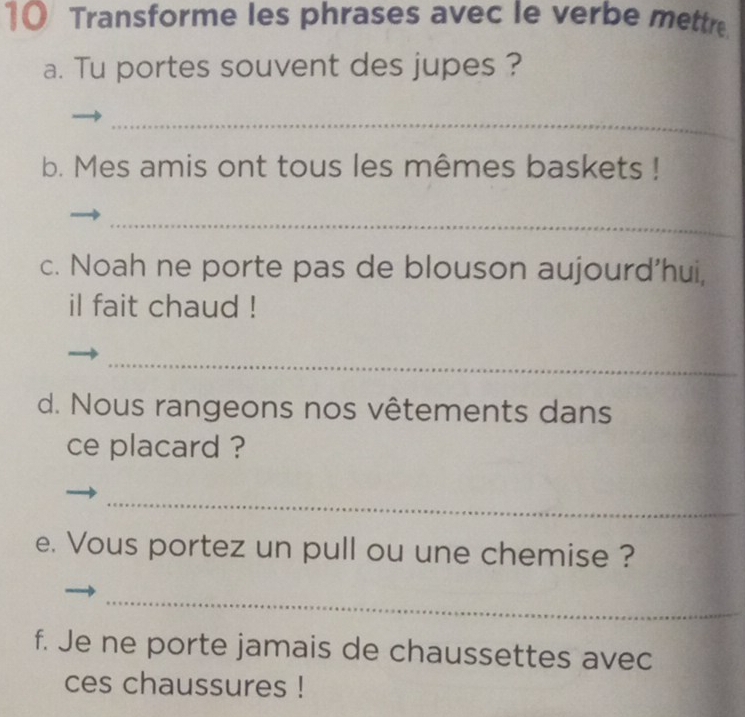 Transforme les phrases avec le verbe mettre 
a. Tu portes souvent des jupes ? 
_ 
b. Mes amis ont tous les mêmes baskets ! 
_ 
c. Noah ne porte pas de blouson aujourd'hui, 
il fait chaud ! 
_ 
d. Nous rangeons nos vêtements dans 
ce placard ? 
_ 
e. Vous portez un pull ou une chemise ? 
_ 
f. Je ne porte jamais de chaussettes avec 
ces chaussures !