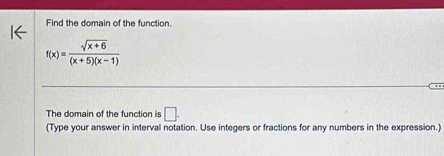 Find the domain of the function.
f(x)= (sqrt(x+6))/(x+5)(x-1) 
The domain of the function is □ . 
(Type your answer in interval notation. Use integers or fractions for any numbers in the expression.)