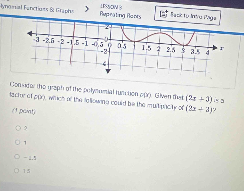 LESSON 3
lynomial Functions & Graphs Repeating Roots Back to Intro Page
Consider the graph of the polynomial function p(x) Given that (2x+3) is a
factor of p(x) , which of the following could be the multiplicity of (2x+3) ?
(1 point)
2
1
-1.5
1 5